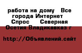 работа на дому - Все города Интернет » Спрос   . Северная Осетия,Владикавказ г.